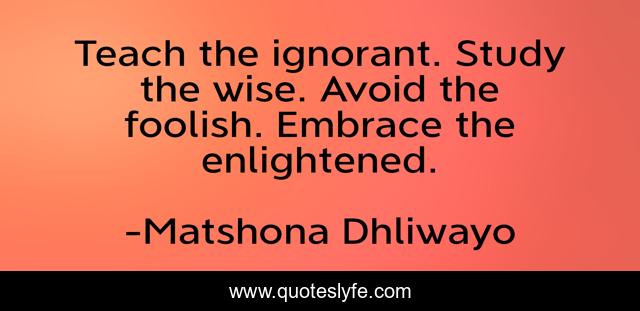 Teach the ignorant. Study the wise. Avoid the foolish. Embrace the enlightened.