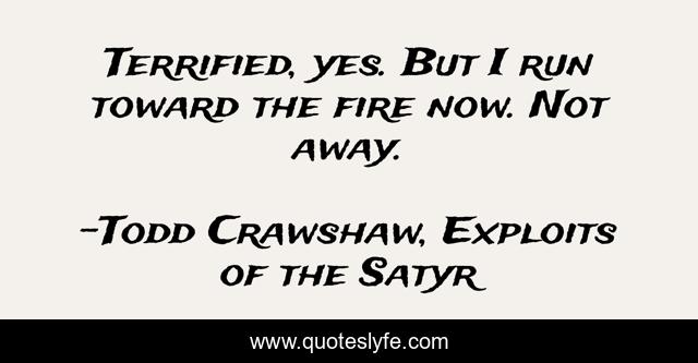 Terrified, yes. But I run toward the fire now. Not away.