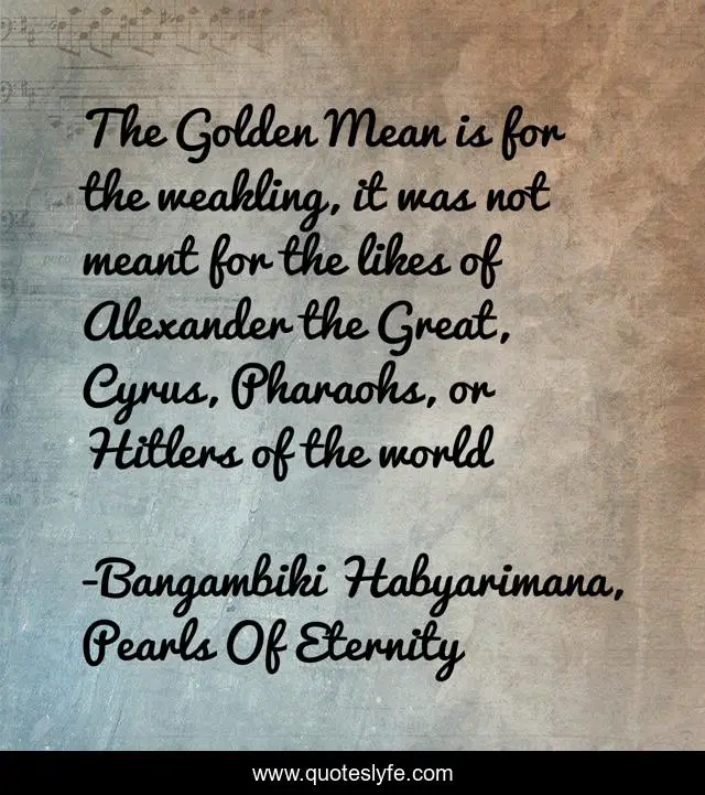 The Golden Mean is for the weakling, it was not meant for the likes of Alexander the Great, Cyrus, Pharaohs, or Hitlers of the world