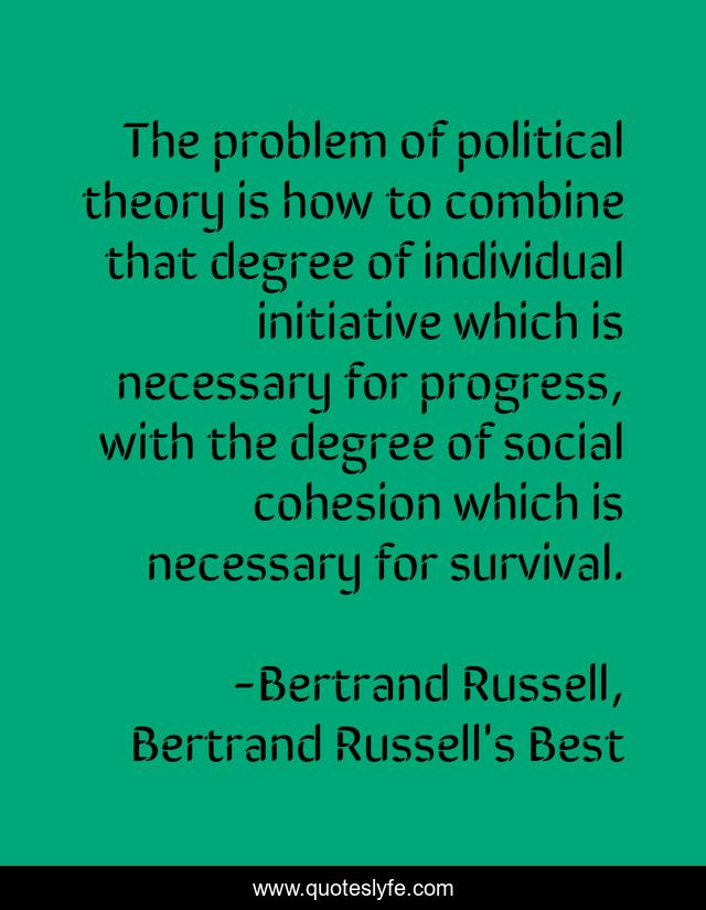 The problem of political theory is how to combine that degree of individual initiative which is necessary for progress, with the degree of social cohesion which is necessary for survival.