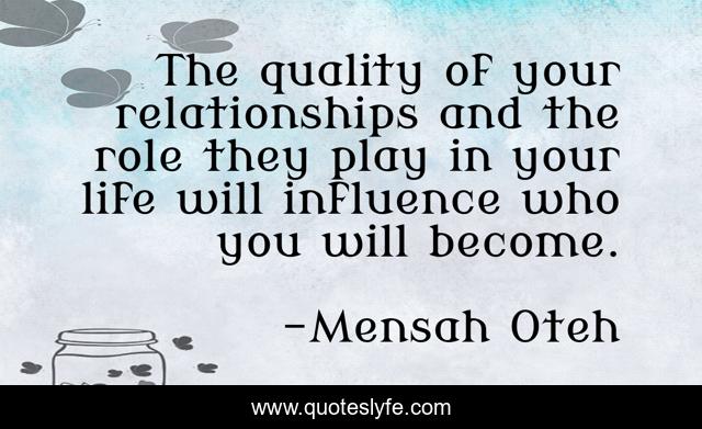 The quality of your relationships and the role they play in your life will influence who you will become.