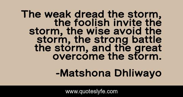 The weak dread the storm, the foolish invite the storm, the wise avoid the storm, the strong battle the storm, and the great overcome the storm.