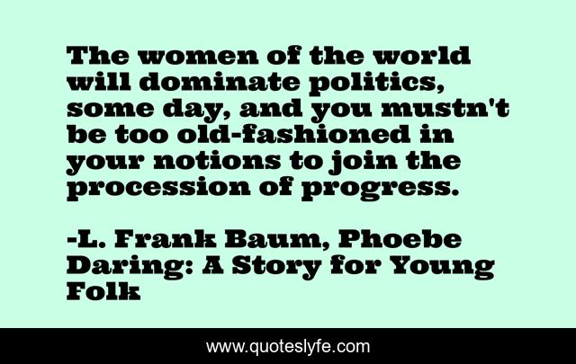 The women of the world will dominate politics, some day, and you mustn't be too old-fashioned in your notions to join the procession of progress.