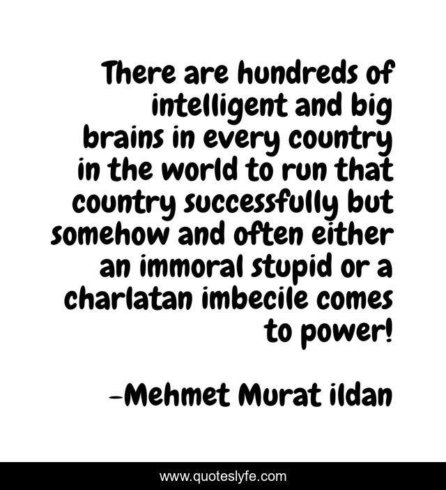 There are hundreds of intelligent and big brains in every country in the world to run that country successfully but somehow and often either an immoral stupid or a charlatan imbecile comes to power!