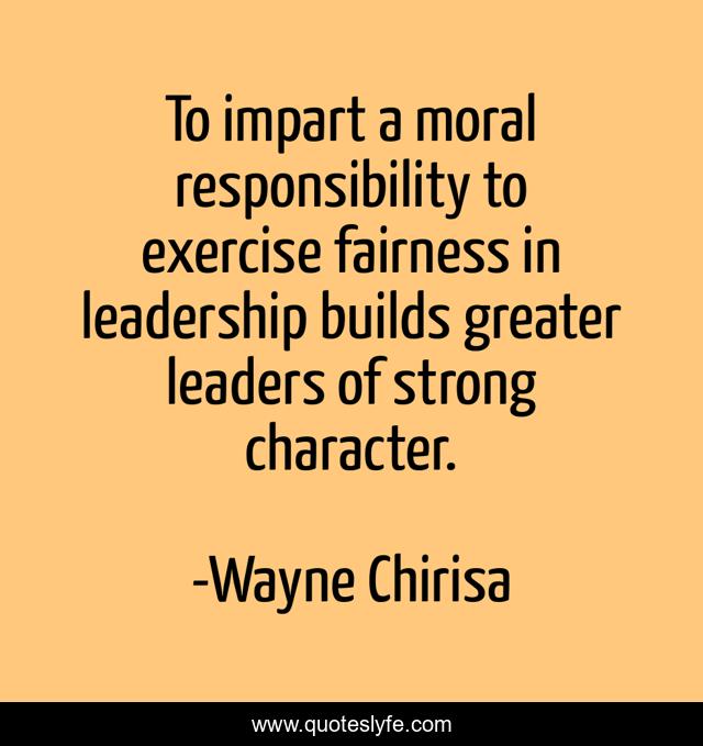 To impart a moral responsibility to exercise fairness in leadership builds greater leaders of strong character.