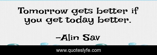 Tomorrow gets better if you get today better.