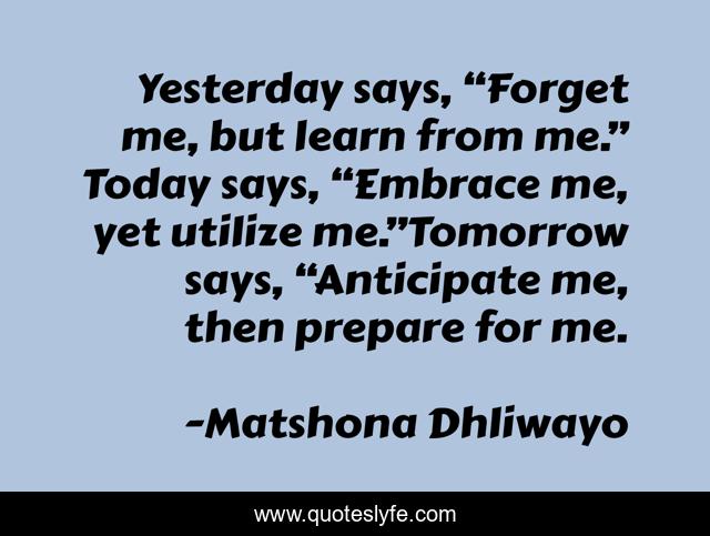 Yesterday says, “Forget me, but learn from me.” Today says, “Embrace me, yet utilize me.”Tomorrow says, “Anticipate me, then prepare for me.