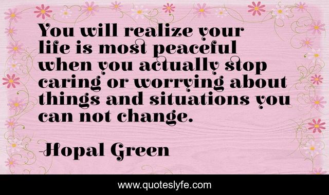 You will realize your life is most peaceful when you actually stop caring or worrying about things and situations you can not change.