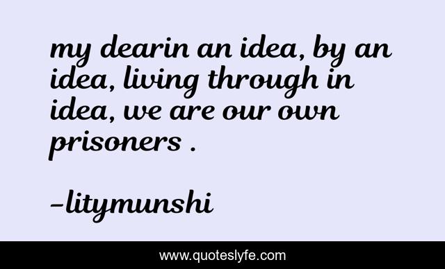 my dearin an idea, by an idea, living through in idea, we are our own prisoners .