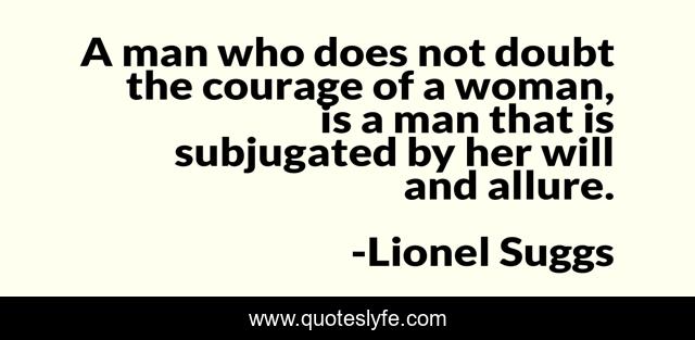 A man who does not doubt the courage of a woman, is a man that is subjugated by her will and allure.
