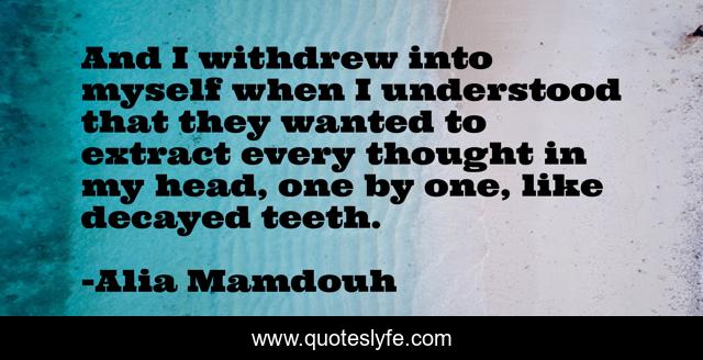 And I withdrew into myself when I understood that they wanted to extract every thought in my head, one by one, like decayed teeth.