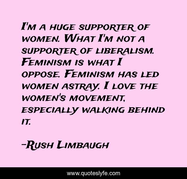 I'm a huge supporter of women. What I'm not a supporter of liberalism. Feminism is what I oppose. Feminism has led women astray. I love the women's movement, especially walking behind it.