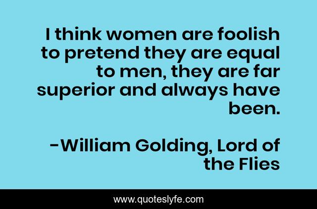 I think women are foolish to pretend they are equal to men, they are far superior and always have been.