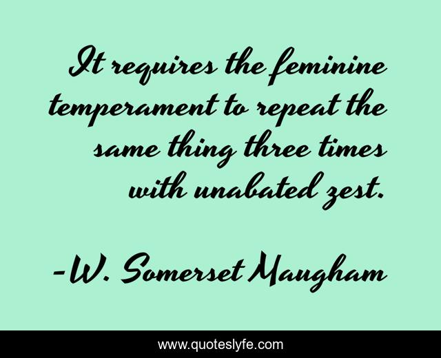 It requires the feminine temperament to repeat the same thing three times with unabated zest.