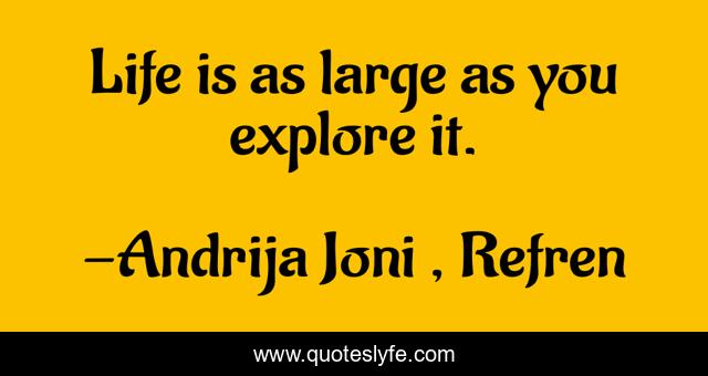 Life is as large as you explore it.