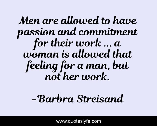 Men are allowed to have passion and commitment for their work ... a woman is allowed that feeling for a man, but not her work.