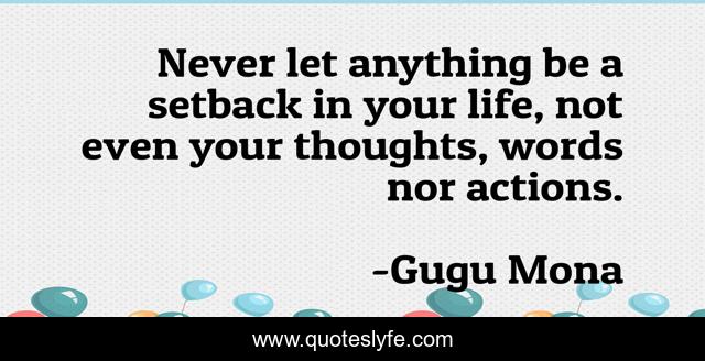 Never let anything be a setback in your life, not even your thoughts, words nor actions.