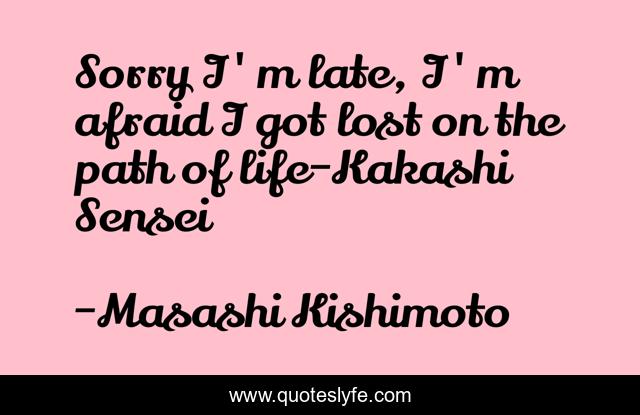 Sorry I'm late, I'm afraid I got lost on the path of life-Kakashi Sensei