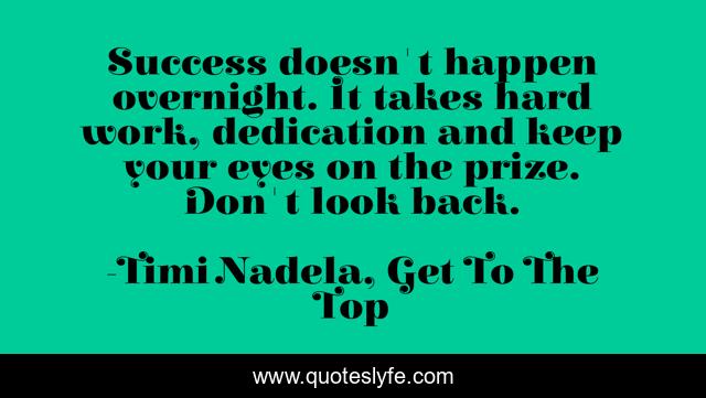Success doesn't happen overnight. It takes hard work, dedication and keep your eyes on the prize. Don't look back.