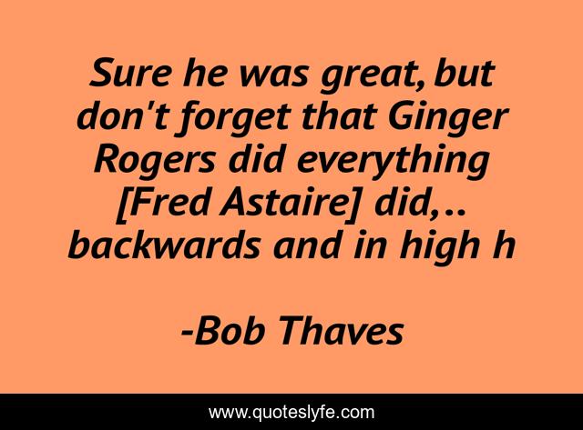 Sure he was great, but don't forget that Ginger Rogers did everything [Fred Astaire] did, .. backwards and in high h