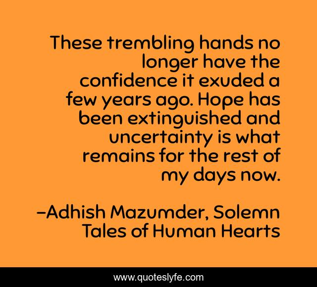 These trembling hands no longer have the confidence it exuded a few years ago. Hope has been extinguished and uncertainty is what remains for the rest of my days now.