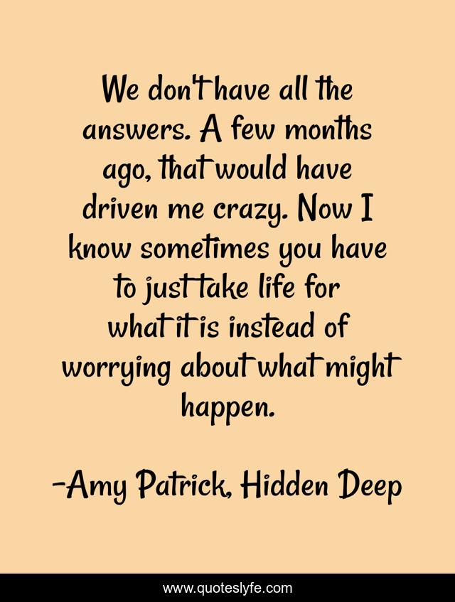 We don't have all the answers. A few months ago, that would have driven me crazy. Now I know sometimes you have to just take life for what it is instead of worrying about what might happen.
