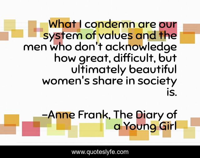 What I condemn are our system of values and the men who don't acknowledge how great, difficult, but ultimately beautiful women's share in society is.