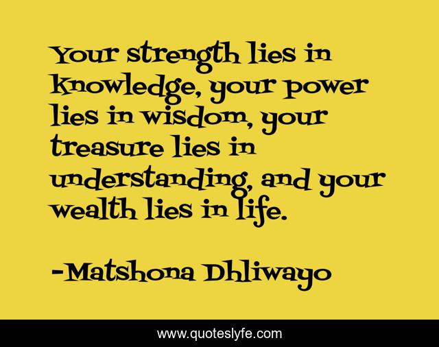 Your strength lies in knowledge, your power lies in wisdom, your treasure lies in understanding, and your wealth lies in life.