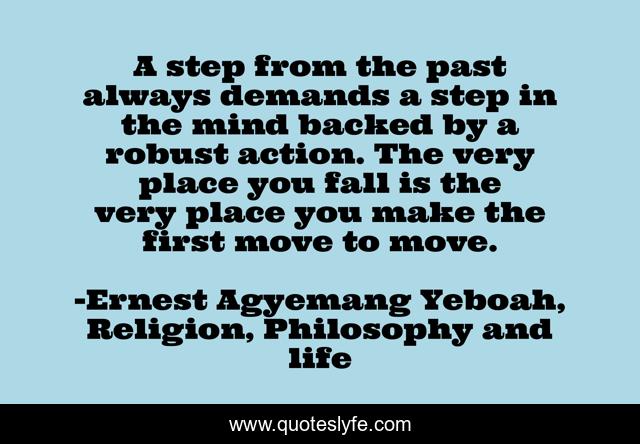 A step from the past always demands a step in the mind backed by a robust action. The very place you fall is the very place you make the first move to move.