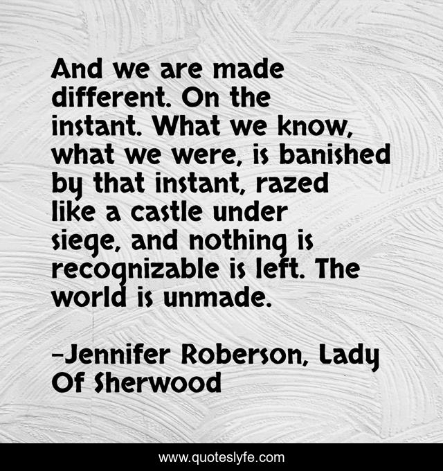 And we are made different. On the instant. What we know, what we were, is banished by that instant, razed like a castle under siege, and nothing is recognizable is left. The world is unmade.