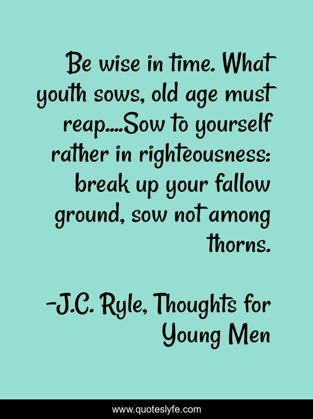 Be wise in time. What youth sows, old age must reap....Sow to yourself rather in righteousness: break up your fallow ground, sow not among thorns.