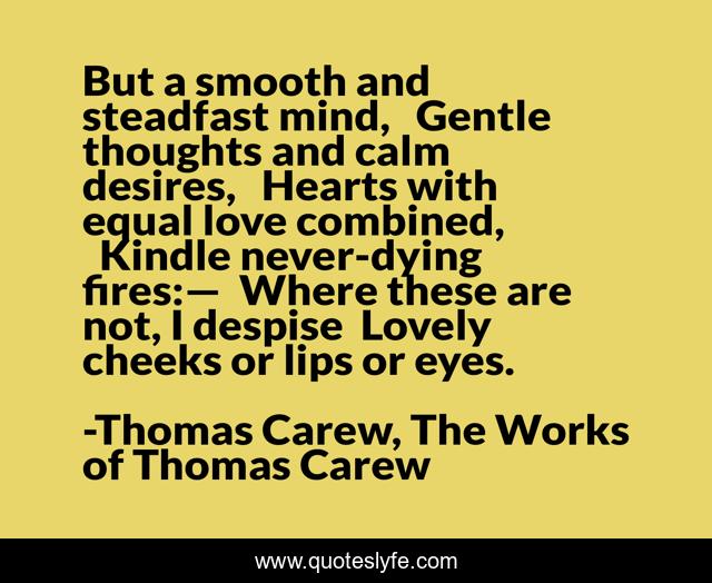 But a smooth and steadfast mind,   Gentle thoughts and calm desires,   Hearts with equal love combined,   Kindle never-dying fires:—  Where these are not, I despise  Lovely cheeks or lips or eyes.