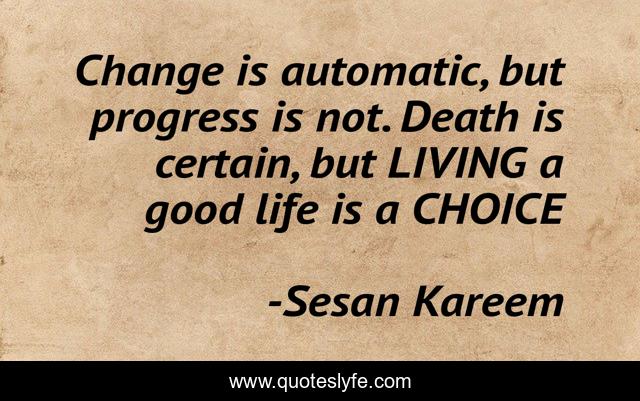 Change is automatic, but progress is not. Death is certain, but LIVING a good life is a CHOICE