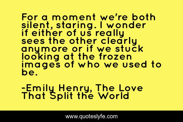 For a moment we're both silent, staring. I wonder if either of us really sees the other clearly anymore or if we stuck looking at the frozen images of who we used to be.