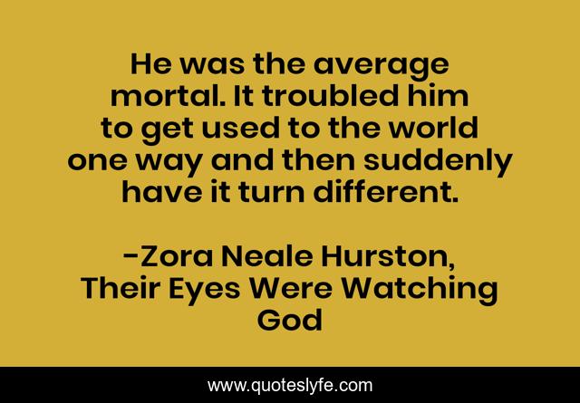 He was the average mortal. It troubled him to get used to the world one way and then suddenly have it turn different.