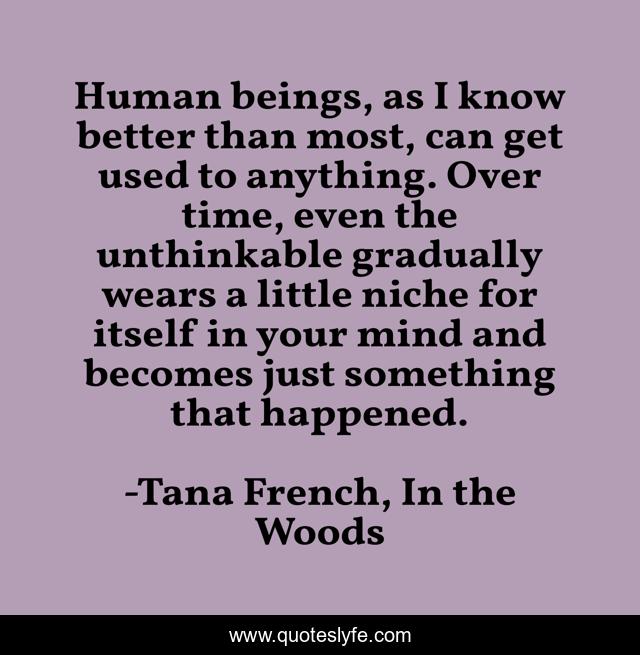 Human beings, as I know better than most, can get used to anything. Over time, even the unthinkable gradually wears a little niche for itself in your mind and becomes just something that happened.
