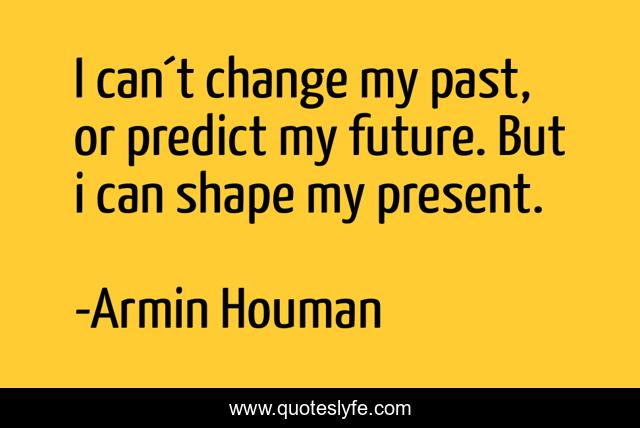 I can´t change my past, or predict my future. But i can shape my present.