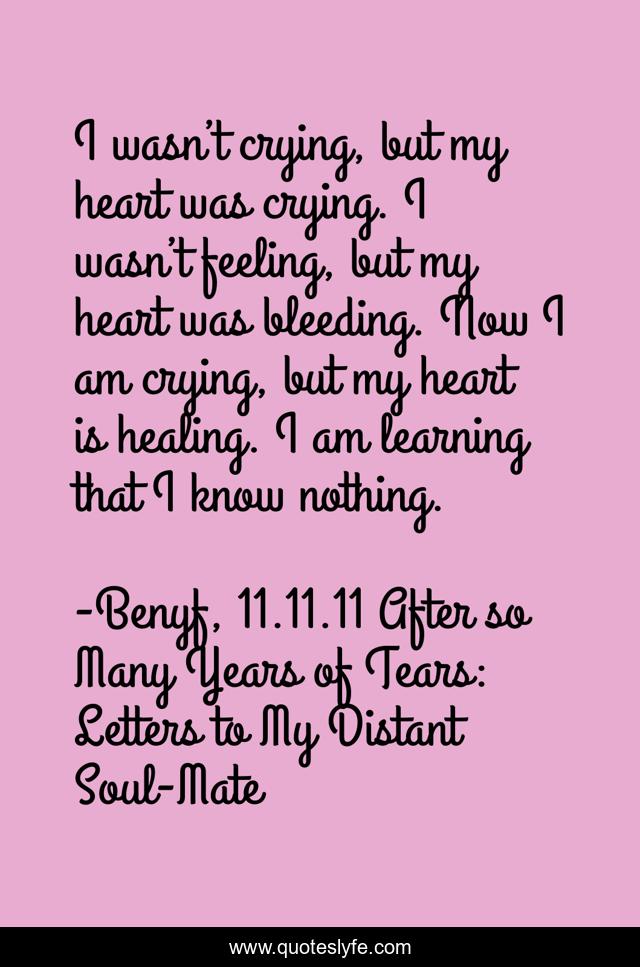 I wasn’t crying, but my heart was crying. I wasn’t feeling, but my heart was bleeding. Now I am crying, but my heart is healing. I am learning that I know nothing.