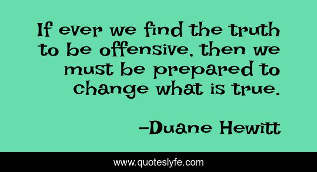 If ever we find the truth to be offensive, then we must be prepared to change what is true.