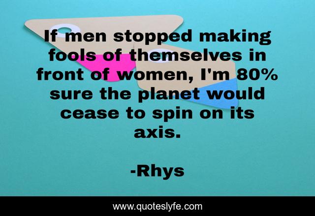 If men stopped making fools of themselves in front of women, I'm 80% sure the planet would cease to spin on its axis.