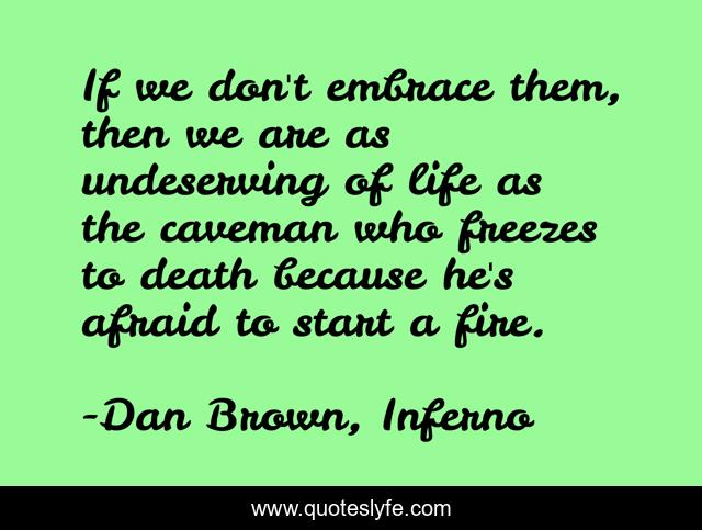 If we don't embrace them, then we are as undeserving of life as the caveman who freezes to death because he's afraid to start a fire.