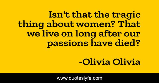 Isn't that the tragic thing about women? That we live on long after our passions have died?