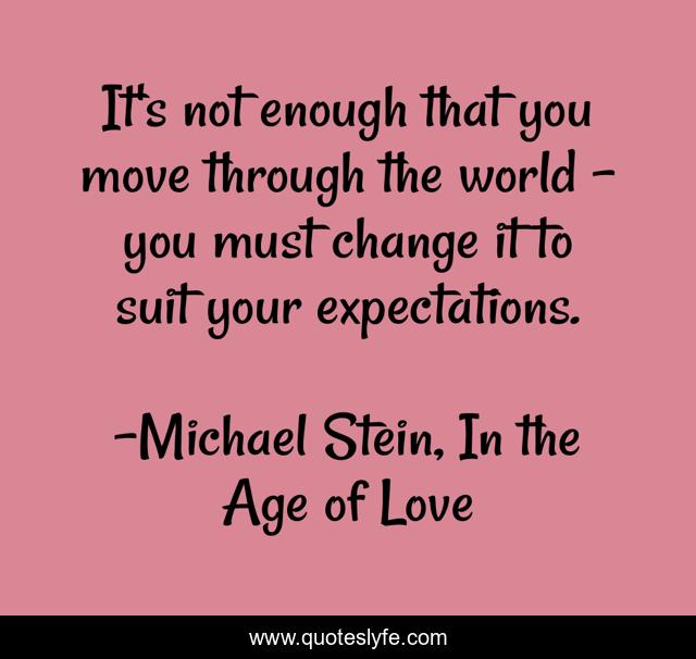 It's not enough that you move through the world - you must change it to suit your expectations.