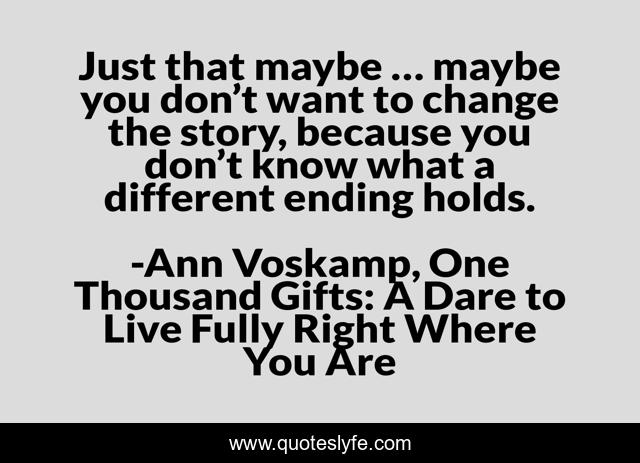 Just that maybe … maybe you don’t want to change the story, because you don’t know what a different ending holds.