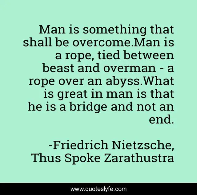 Man is something that shall be overcome.Man is a rope, tied between beast and overman - a rope over an abyss.What is great in man is that he is a bridge and not an end.