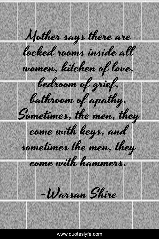 Mother says there are locked rooms inside all women, kitchen of love, bedroom of grief, bathroom of apathy. Sometimes, the men, they come with keys, and sometimes the men, they come with hammers.
