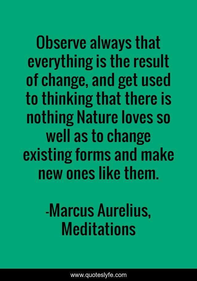 Observe always that everything is the result of change, and get used to thinking that there is nothing Nature loves so well as to change existing forms and make new ones like them.