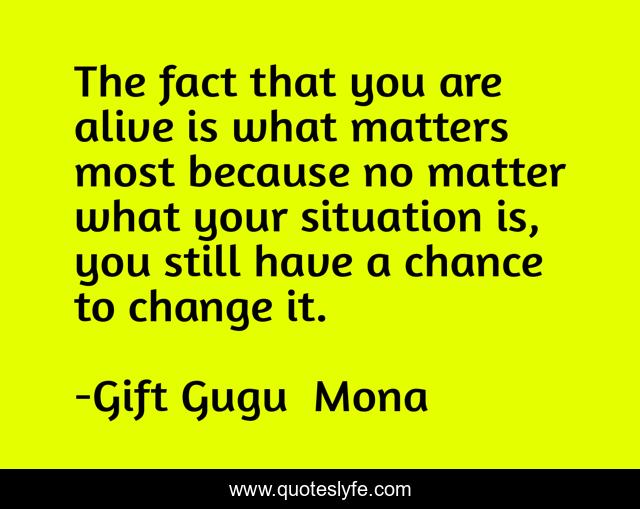 The fact that you are alive is what matters most because no matter what your situation is, you still have a chance to change it.