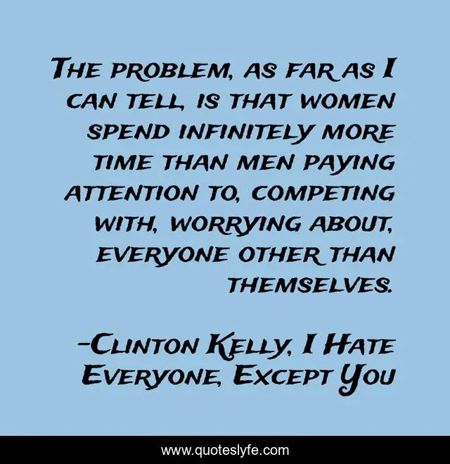 The problem, as far as I can tell, is that women spend infinitely more time than men paying attention to, competing with, worrying about, everyone other than themselves.