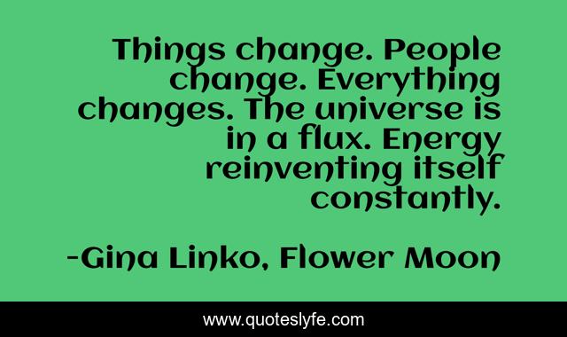 Things change. People change. Everything changes. The universe is in a flux. Energy reinventing itself constantly.